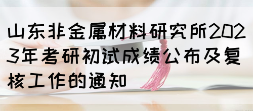 山东非金属材料研究所2023年考研初试成绩公布及复核工作的通知