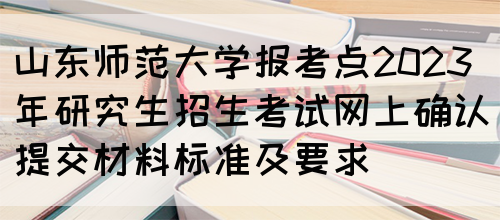 山东师范大学报考点2023年研究生招生考试网上确认提交材料标准及要求