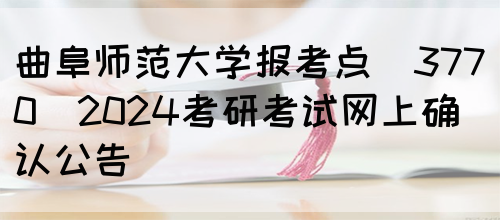 曲阜师范大学报考点（3770）2024考研考试网上确认公告