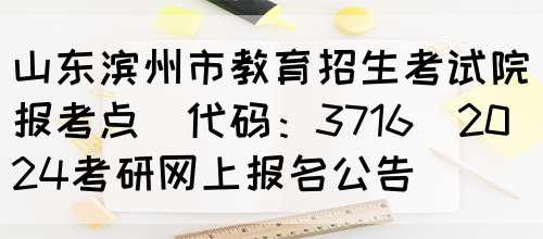 山东滨州市教育招生考试院报考点(代码：3716)2024考研网上报名公告