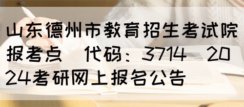 山东德州市教育招生考试院报考点(代码：3714)2024考研网上报名公告