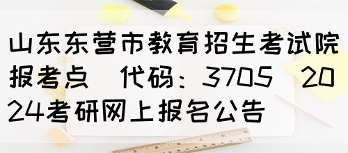 山东东营市教育招生考试院报考点(代码：3705)2024考研网上报名公告