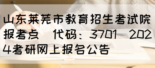 山东莱芜市教育招生考试院报考点(代码：3701)2024考研网上报名公告