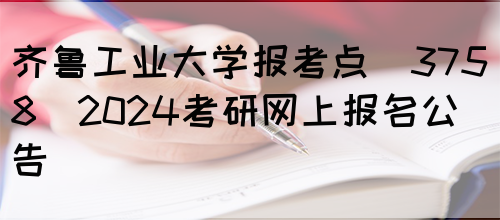 齐鲁工业大学报考点(3758)2024考研网上报名公告