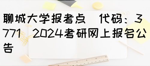 聊城大学报考点(代码：3771)2024考研网上报名公告