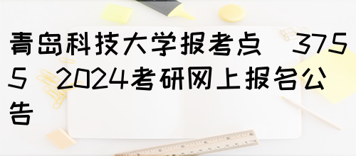 青岛科技大学报考点(3755)2024考研网上报名公告