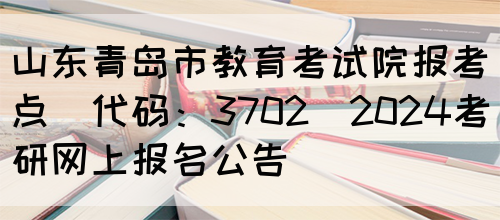 山东青岛市教育考试院报考点(代码：3702)2024考研网上报名公告