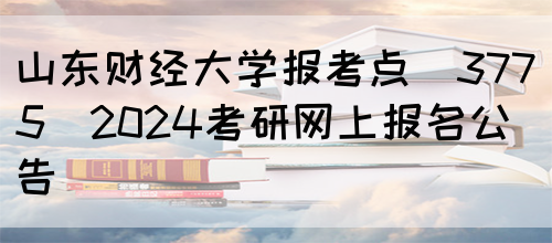 山东财经大学报考点(3775)2024考研网上报名公告