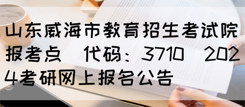 山东威海市教育招生考试院报考点(代码：3710)2024考研网上报名公告(图1)