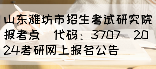 山东潍坊市招生考试研究院报考点(代码：3707)2024考研网上报名公告