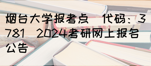 烟台大学报考点(代码：3781)2024考研网上报名公告