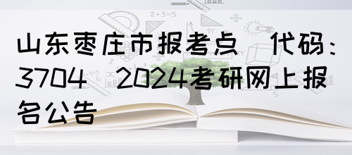 山东枣庄市报考点(代码：3704)2024考研网上报名公告(图1)