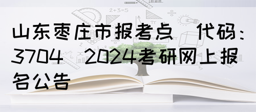 山东枣庄市报考点(代码：3704)2024考研网上报名公告