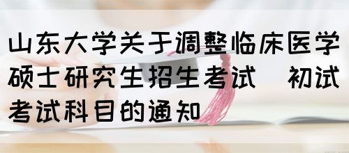 山东大学关于调整临床医学硕士研究生招生考试（初试）考试科目的通知(图1)