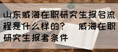 山东威海在职研究生报名流程是什么样的？(威海在职研究生报考条件)