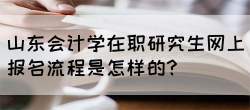 山东会计学在职研究生网上报名流程是怎样的?