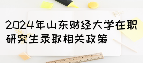 2024年山东财经大学在职研究生录取相关政策