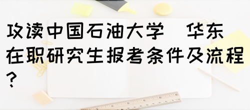 攻读中国石油大学(华东)在职研究生报考条件及流程？(图1)