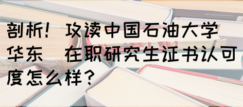 剖析！攻读中国石油大学(华东)在职研究生证书认可度怎么样？(图1)