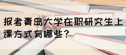 报考青岛大学在职研究生上课方式有哪些？