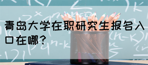 青岛大学在职研究生报名入口在哪？