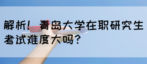 解析！青岛大学在职研究生考试难度大吗？