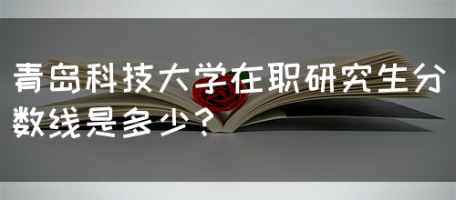 青岛科技大学在职研究生分数线是多少？