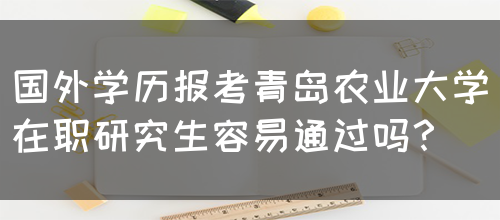 国外学历报考青岛农业大学在职研究生容易通过吗？