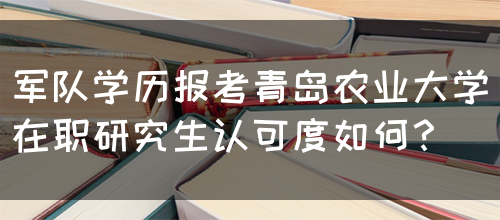 军队学历报考青岛农业大学在职研究生认可度如何？