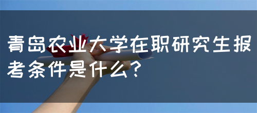 青岛农业大学在职研究生报考条件是什么？