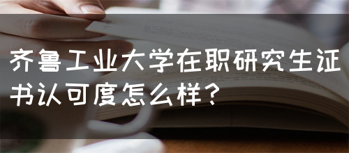 齐鲁工业大学在职研究生证书认可度怎么样？