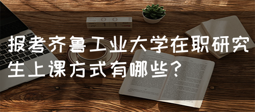 报考齐鲁工业大学在职研究生上课方式有哪些？(图1)