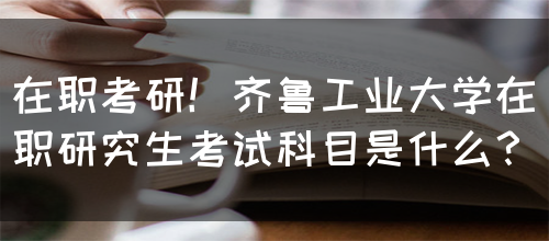 在职考研！齐鲁工业大学在职研究生考试科目是什么？