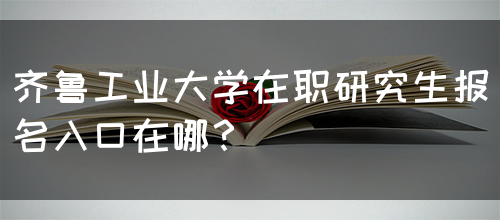 齐鲁工业大学在职研究生报名入口在哪？