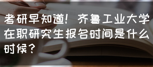 考研早知道！齐鲁工业大学在职研究生报名时间是什么时候？