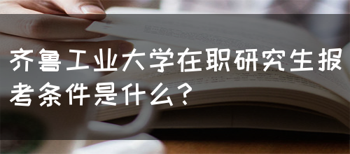 齐鲁工业大学在职研究生报考条件是什么？