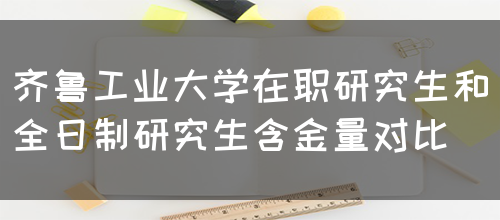 齐鲁工业大学在职研究生和全日制研究生含金量对比