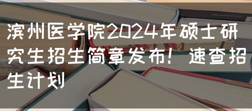 滨州医学院2024年硕士研究生招生简章发布！速查招生计划