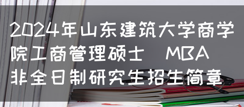 2024年山东建筑大学商学院工商管理硕士（MBA）非全日制研究生招生简章