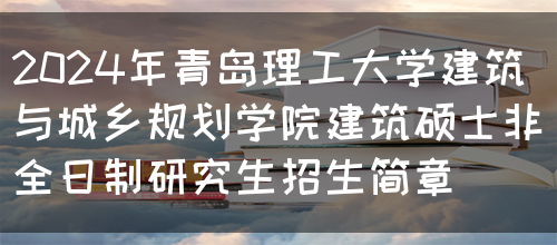 2024年青岛理工大学建筑与城乡规划学院建筑硕士非全日制研究生招生简章