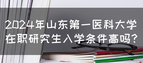 2024年山东第一医科大学在职研究生入学条件高吗？