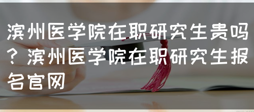 滨州医学院在职研究生贵吗？滨州医学院在职研究生报名官网(图1)