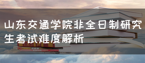 山东交通学院非全日制研究生考试难度解析