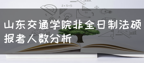 山东交通学院非全日制法硕报考人数分析