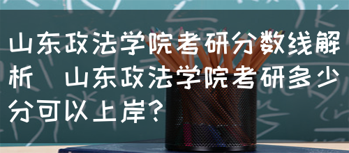 山东政法学院考研分数线解析（山东政法学院考研多少分可以上岸？）(图1)