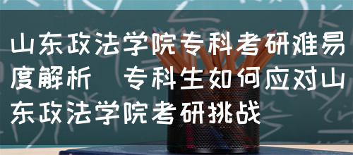 山东政法学院专科考研难易度解析（专科生如何应对山东政法学院考研挑战）(图1)