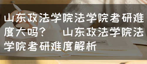 山东政法学院法学院考研难度大吗？（山东政法学院法学院考研难度解析）