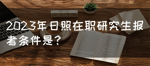 2023年日照在职研究生报考条件是？