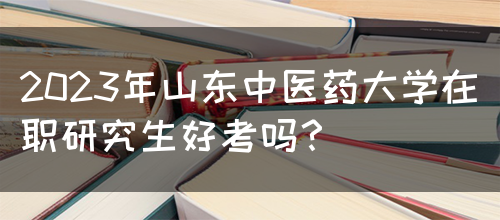 2023年山东中医药大学在职研究生好考吗？