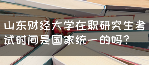 山东财经大学在职研究生考试时间是国家统一的吗？